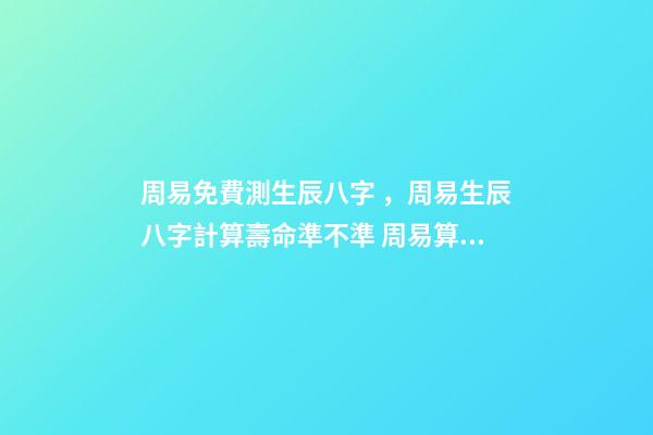 周易免費測生辰八字，周易生辰八字計算壽命準不準 周易算命生辰八字